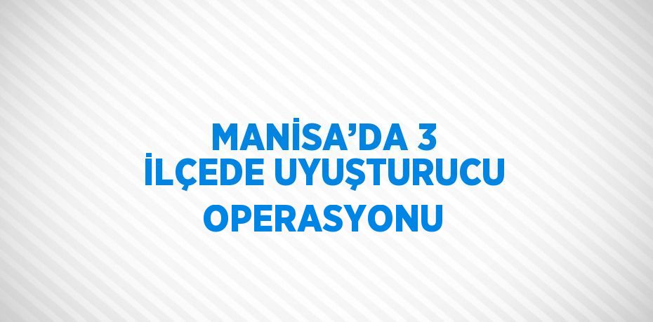 MANİSA’DA 3 İLÇEDE UYUŞTURUCU OPERASYONU