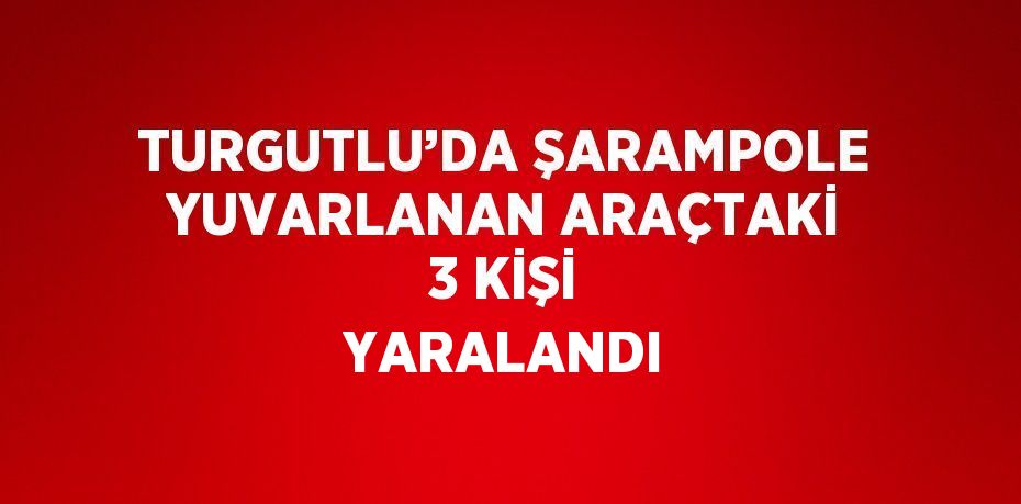 TURGUTLU’DA ŞARAMPOLE YUVARLANAN ARAÇTAKİ 3 KİŞİ YARALANDI