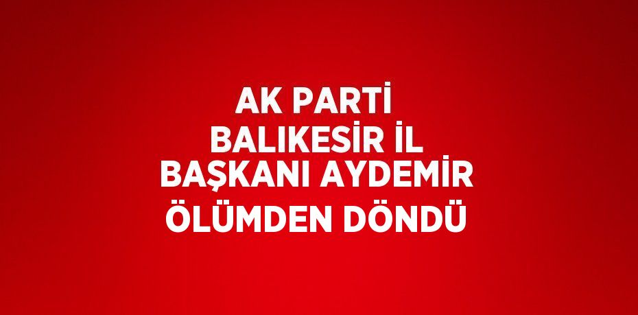 AK PARTİ BALIKESİR İL BAŞKANI AYDEMİR ÖLÜMDEN DÖNDÜ