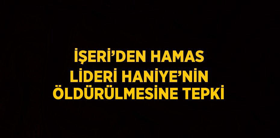 İŞERİ’DEN HAMAS LİDERİ HANİYE’NİN ÖLDÜRÜLMESİNE TEPKİ