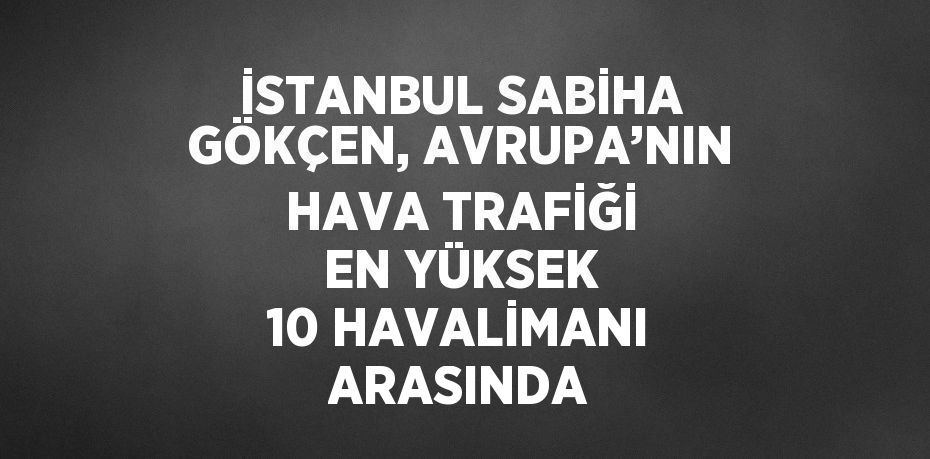 İSTANBUL SABİHA GÖKÇEN, AVRUPA’NIN HAVA TRAFİĞİ EN YÜKSEK 10 HAVALİMANI ARASINDA