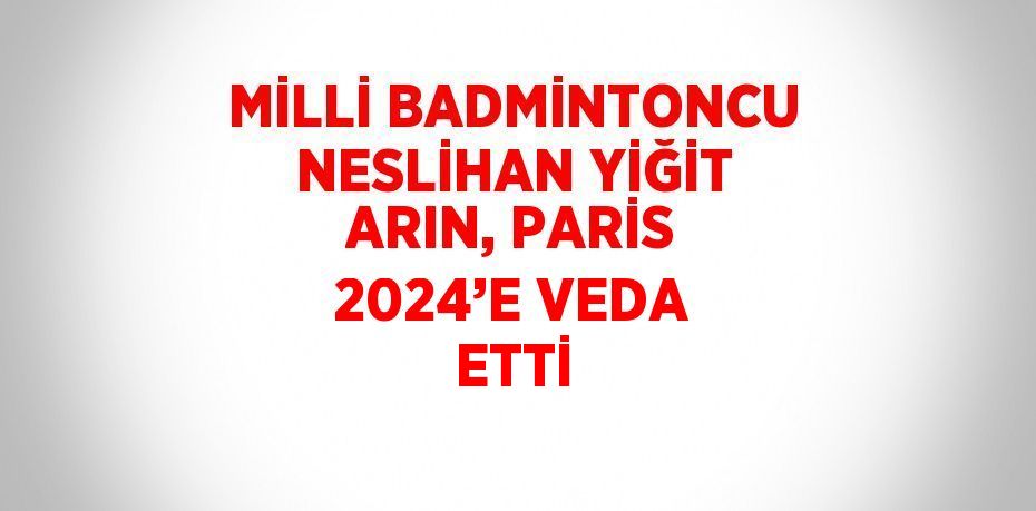 MİLLİ BADMİNTONCU NESLİHAN YİĞİT ARIN, PARİS 2024’E VEDA ETTİ