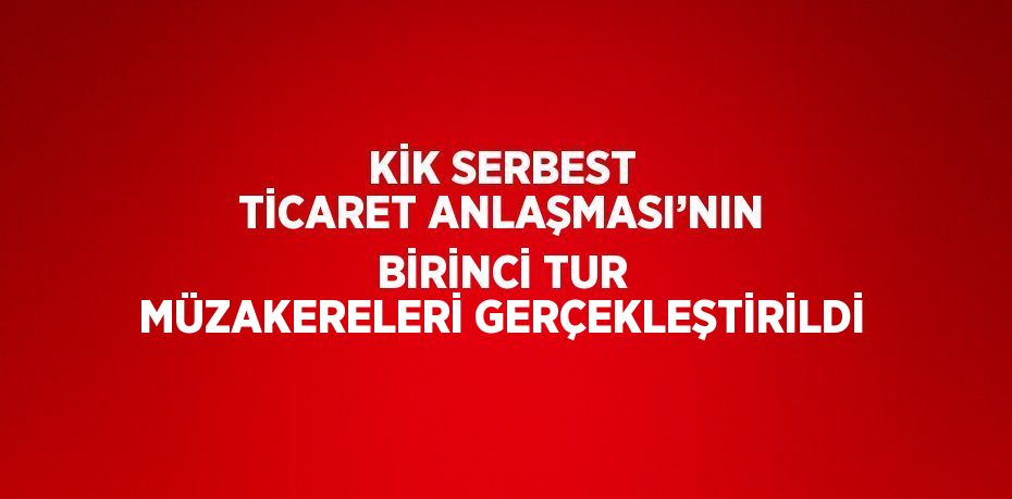 KİK SERBEST TİCARET ANLAŞMASI’NIN BİRİNCİ TUR MÜZAKERELERİ GERÇEKLEŞTİRİLDİ