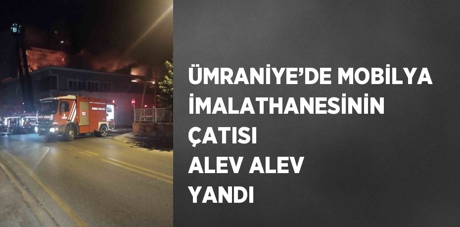 ÜMRANİYE’DE MOBİLYA İMALATHANESİNİN ÇATISI ALEV ALEV YANDI