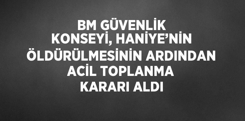 BM GÜVENLİK KONSEYİ, HANİYE’NİN ÖLDÜRÜLMESİNİN ARDINDAN ACİL TOPLANMA KARARI ALDI