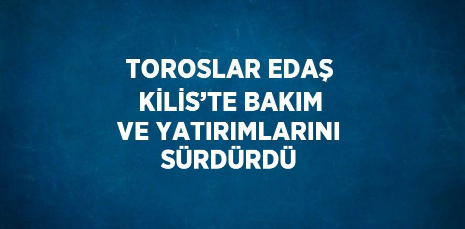 TOROSLAR EDAŞ KİLİS’TE BAKIM VE YATIRIMLARINI SÜRDÜRDÜ