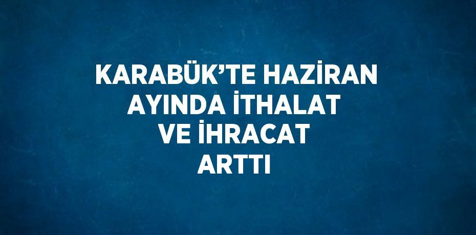 KARABÜK’TE HAZİRAN AYINDA İTHALAT VE İHRACAT ARTTI