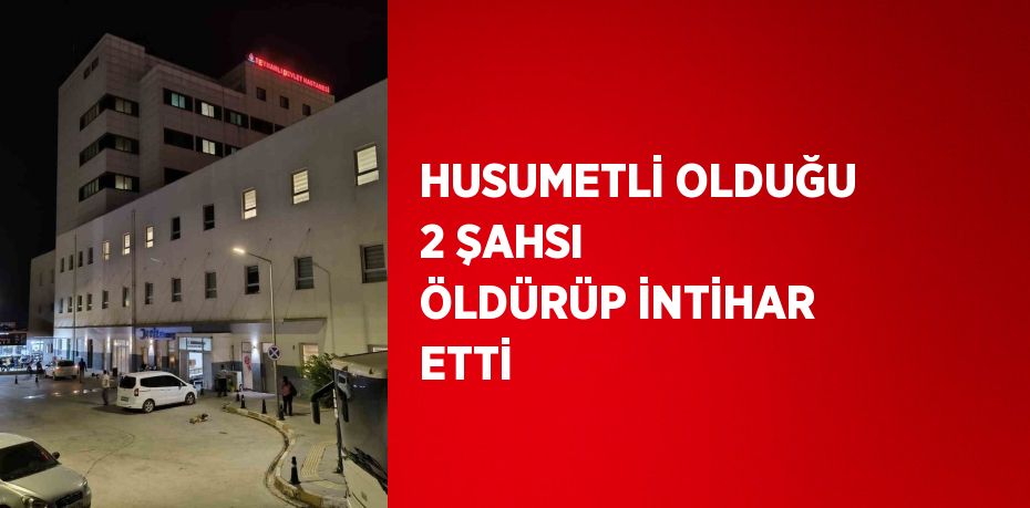 HUSUMETLİ OLDUĞU 2 ŞAHSI ÖLDÜRÜP İNTİHAR ETTİ