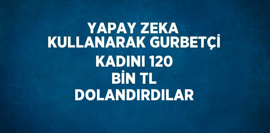 YAPAY ZEKA KULLANARAK GURBETÇİ KADINI 120 BİN TL DOLANDIRDILAR