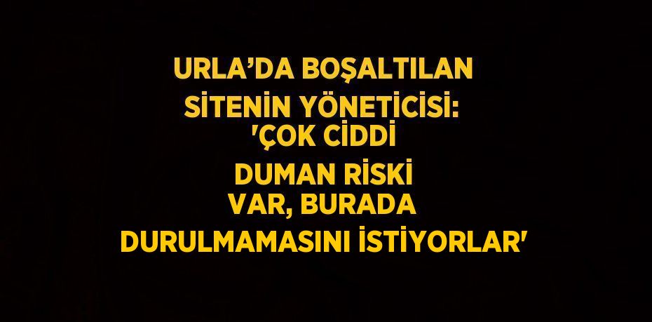 URLA’DA BOŞALTILAN SİTENİN YÖNETİCİSİ: 'ÇOK CİDDİ DUMAN RİSKİ VAR, BURADA DURULMAMASINI İSTİYORLAR'