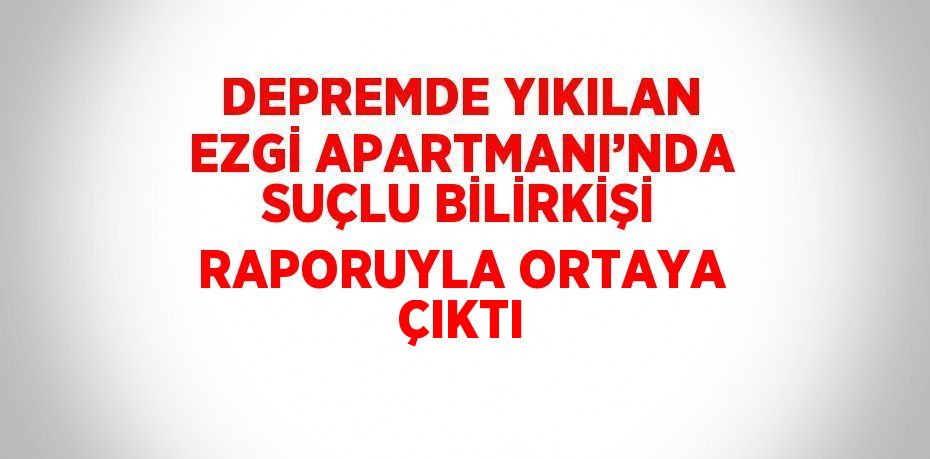 DEPREMDE YIKILAN EZGİ APARTMANI’NDA SUÇLU BİLİRKİŞİ RAPORUYLA ORTAYA ÇIKTI