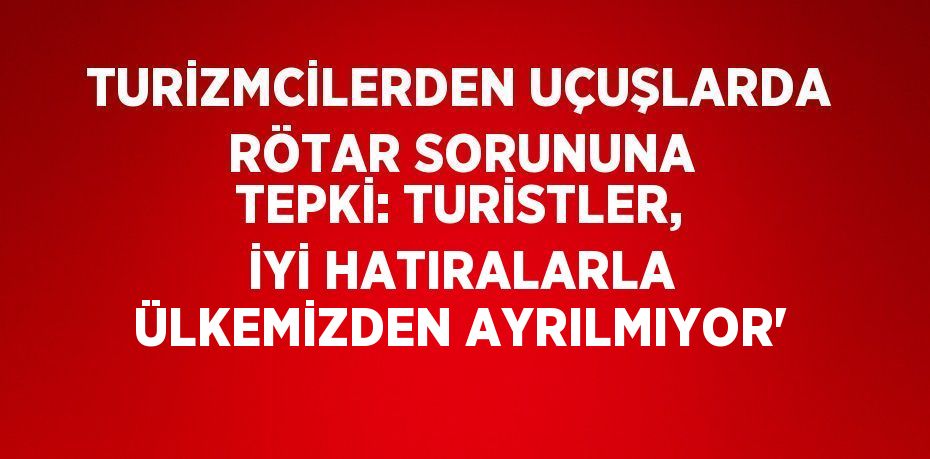 TURİZMCİLERDEN UÇUŞLARDA RÖTAR SORUNUNA TEPKİ: TURİSTLER, İYİ HATIRALARLA ÜLKEMİZDEN AYRILMIYOR'