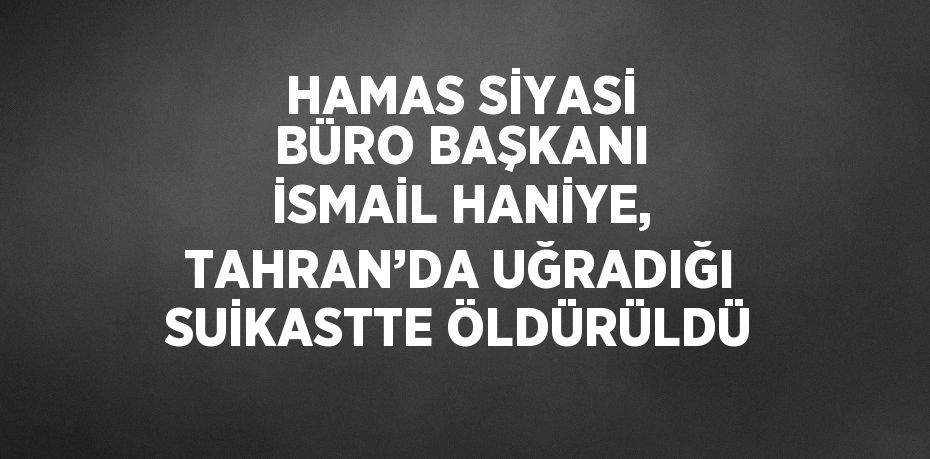 HAMAS SİYASİ BÜRO BAŞKANI İSMAİL HANİYE, TAHRAN’DA UĞRADIĞI SUİKASTTE ÖLDÜRÜLDÜ