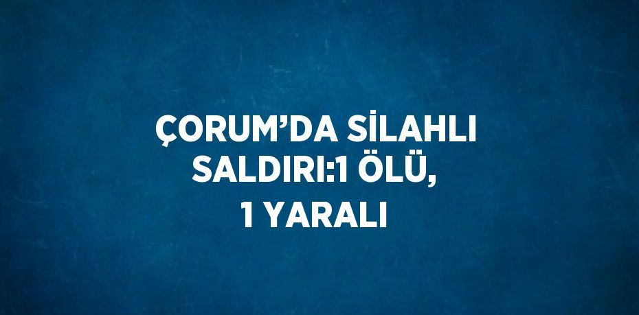 ÇORUM’DA SİLAHLI SALDIRI:1 ÖLÜ, 1 YARALI