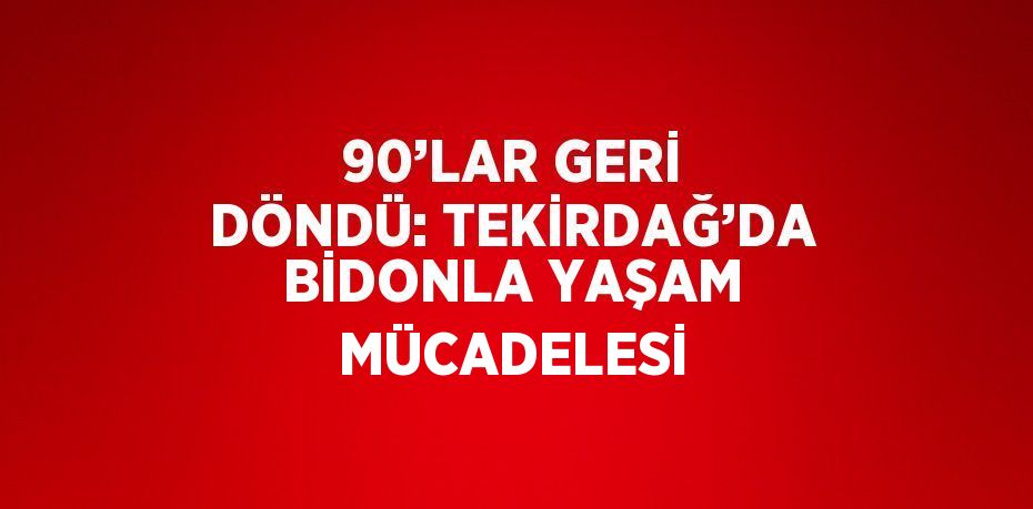 90’LAR GERİ DÖNDÜ: TEKİRDAĞ’DA BİDONLA YAŞAM MÜCADELESİ