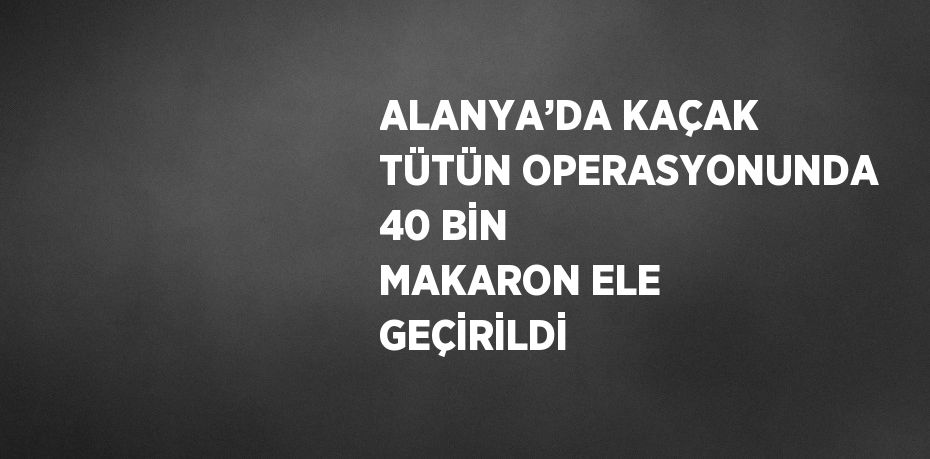 ALANYA’DA KAÇAK TÜTÜN OPERASYONUNDA 40 BİN MAKARON ELE GEÇİRİLDİ