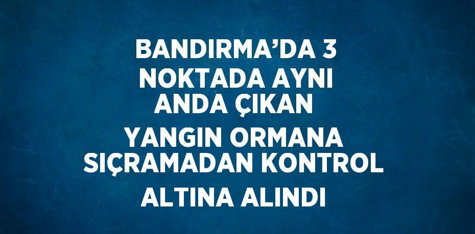 BANDIRMA’DA 3 NOKTADA AYNI ANDA ÇIKAN YANGIN ORMANA SIÇRAMADAN KONTROL ALTINA ALINDI