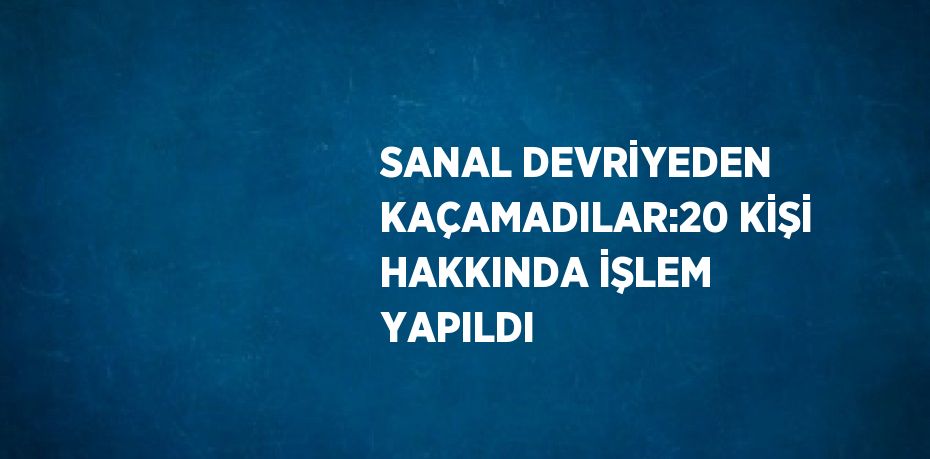 SANAL DEVRİYEDEN KAÇAMADILAR:20 KİŞİ HAKKINDA İŞLEM YAPILDI