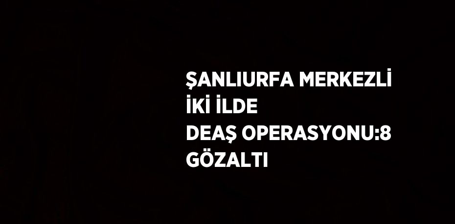 ŞANLIURFA MERKEZLİ İKİ İLDE DEAŞ OPERASYONU:8 GÖZALTI
