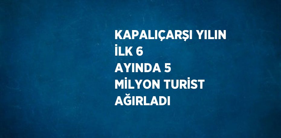 KAPALIÇARŞI YILIN İLK 6 AYINDA 5 MİLYON TURİST AĞIRLADI