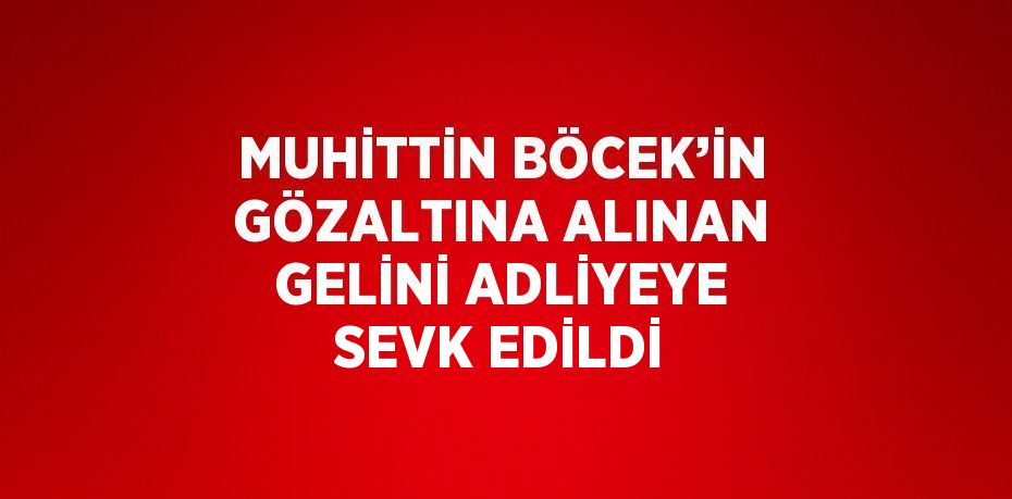 MUHİTTİN BÖCEK’İN GÖZALTINA ALINAN GELİNİ ADLİYEYE SEVK EDİLDİ