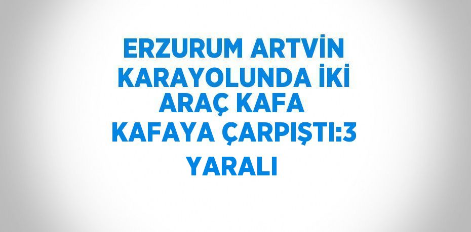 ERZURUM ARTVİN KARAYOLUNDA İKİ ARAÇ KAFA KAFAYA ÇARPIŞTI:3 YARALI