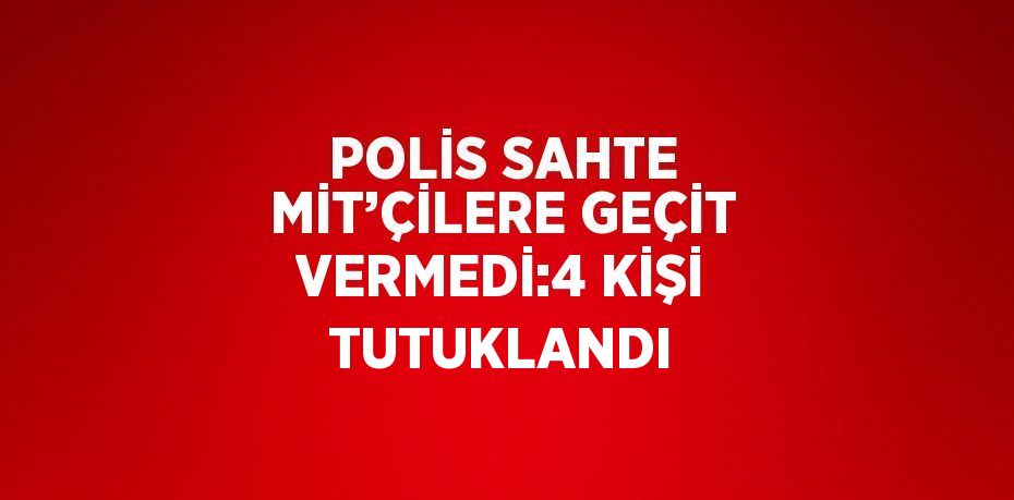 POLİS SAHTE MİT’ÇİLERE GEÇİT VERMEDİ:4 KİŞİ TUTUKLANDI