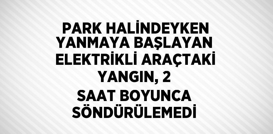 PARK HALİNDEYKEN YANMAYA BAŞLAYAN ELEKTRİKLİ ARAÇTAKİ YANGIN, 2 SAAT BOYUNCA SÖNDÜRÜLEMEDİ