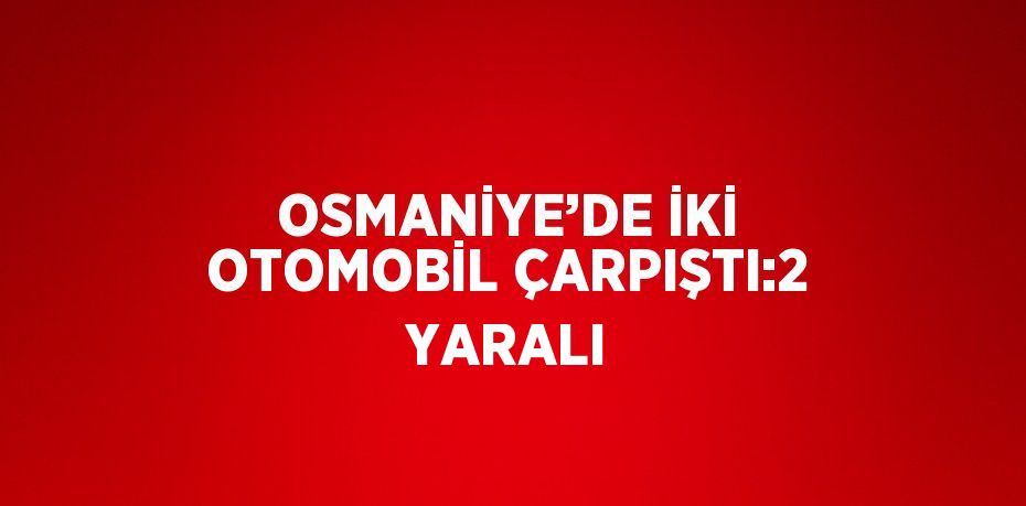 OSMANİYE’DE İKİ OTOMOBİL ÇARPIŞTI:2 YARALI
