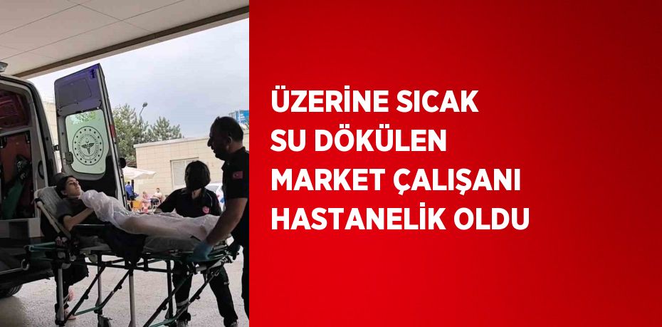 ÜZERİNE SICAK SU DÖKÜLEN MARKET ÇALIŞANI HASTANELİK OLDU