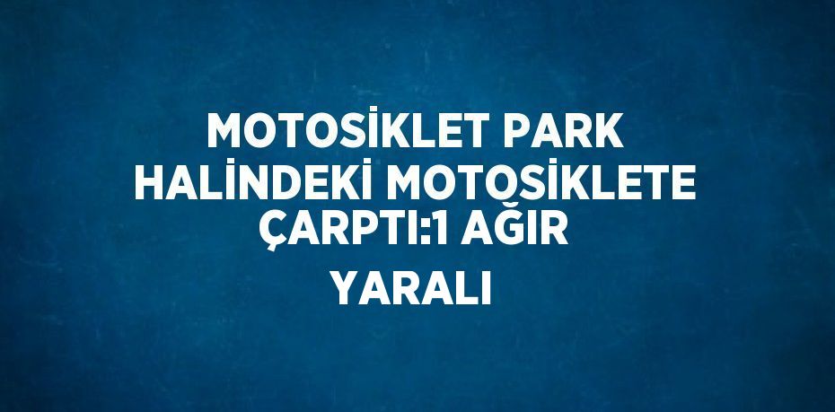 MOTOSİKLET PARK HALİNDEKİ MOTOSİKLETE ÇARPTI:1 AĞIR YARALI