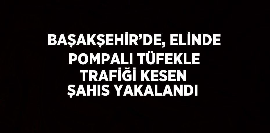 BAŞAKŞEHİR’DE, ELİNDE POMPALI TÜFEKLE TRAFİĞİ KESEN ŞAHIS YAKALANDI