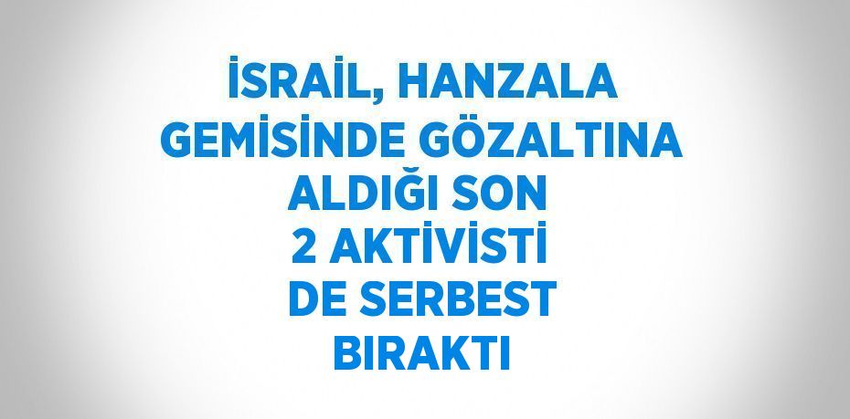 İSRAİL, HANZALA GEMİSİNDE GÖZALTINA ALDIĞI SON 2 AKTİVİSTİ DE SERBEST BIRAKTI