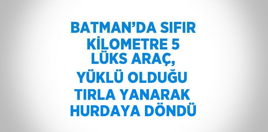 BATMAN’DA SIFIR KİLOMETRE 5 LÜKS ARAÇ, YÜKLÜ OLDUĞU TIRLA YANARAK HURDAYA DÖNDÜ
