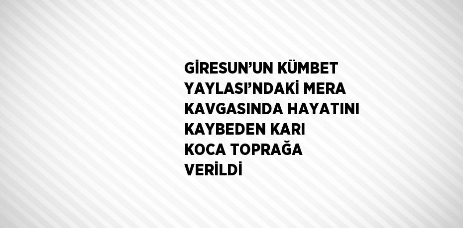 GİRESUN’UN KÜMBET YAYLASI’NDAKİ MERA KAVGASINDA HAYATINI KAYBEDEN KARI KOCA TOPRAĞA VERİLDİ