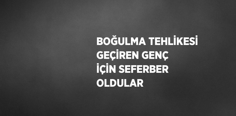 BOĞULMA TEHLİKESİ GEÇİREN GENÇ İÇİN SEFERBER OLDULAR