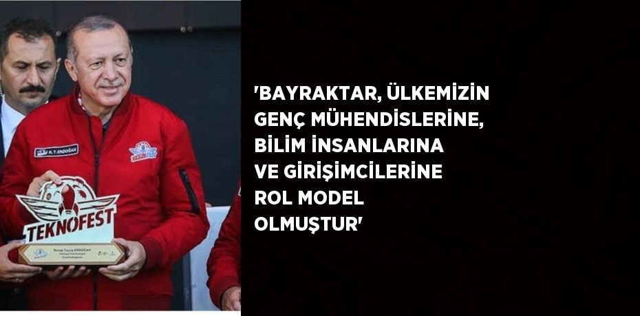 'BAYRAKTAR, ÜLKEMİZİN GENÇ MÜHENDİSLERİNE, BİLİM İNSANLARINA VE GİRİŞİMCİLERİNE ROL MODEL OLMUŞTUR'
