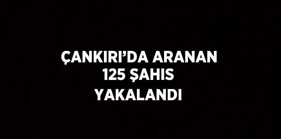 ÇANKIRI’DA ARANAN 125 ŞAHIS YAKALANDI