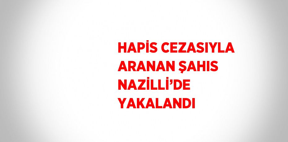 HAPİS CEZASIYLA ARANAN ŞAHIS NAZİLLİ’DE YAKALANDI