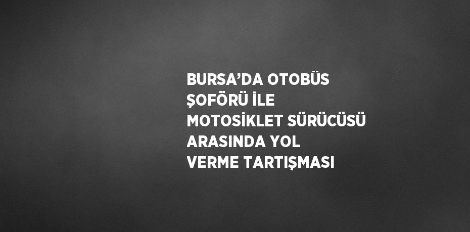 BURSA’DA OTOBÜS ŞOFÖRÜ İLE MOTOSİKLET SÜRÜCÜSÜ ARASINDA YOL VERME TARTIŞMASI