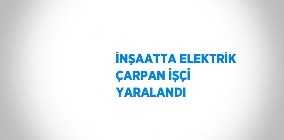 İNŞAATTA ELEKTRİK ÇARPAN İŞÇİ YARALANDI