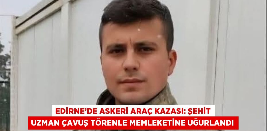 EDİRNE’DE ASKERİ ARAÇ KAZASI: ŞEHİT UZMAN ÇAVUŞ TÖRENLE MEMLEKETİNE UĞURLANDI