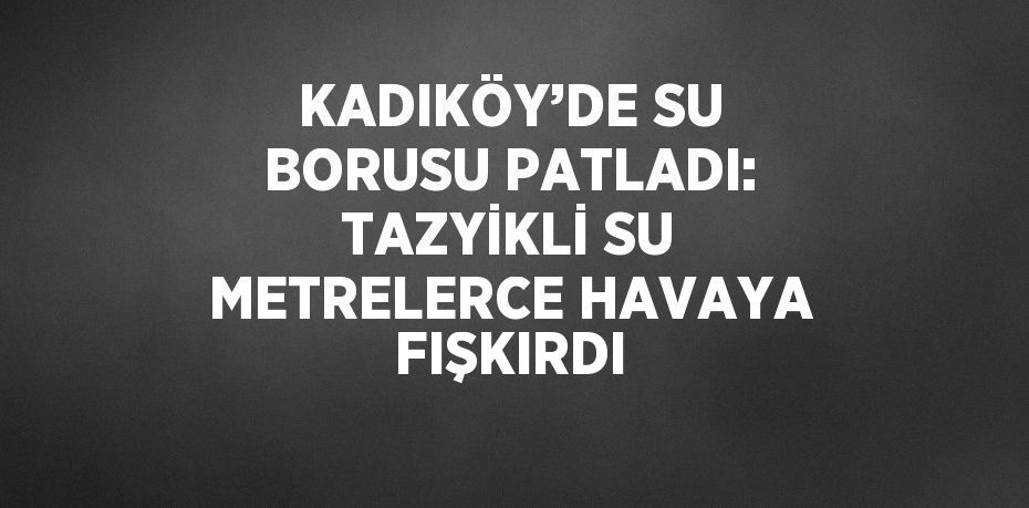 KADIKÖY’DE SU BORUSU PATLADI: TAZYİKLİ SU METRELERCE HAVAYA FIŞKIRDI