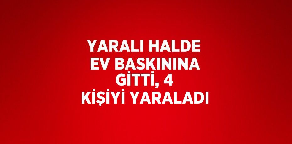 YARALI HALDE EV BASKININA GİTTİ, 4 KİŞİYİ YARALADI
