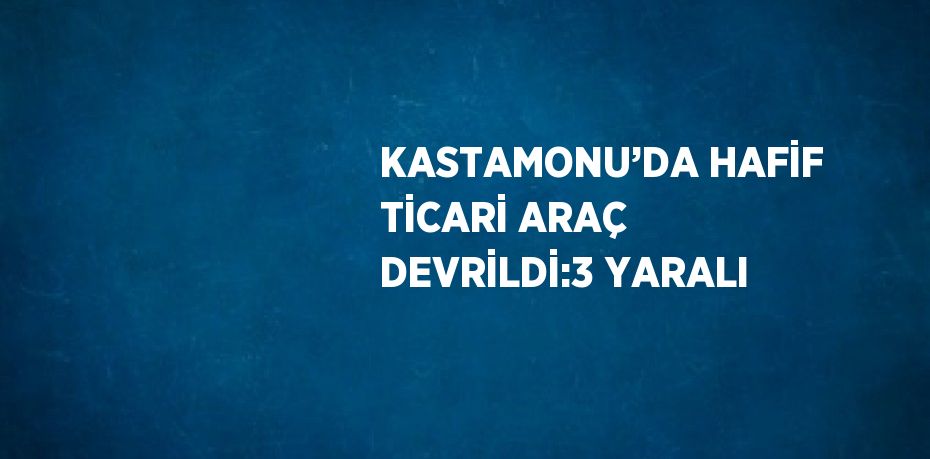 KASTAMONU’DA HAFİF TİCARİ ARAÇ DEVRİLDİ:3 YARALI