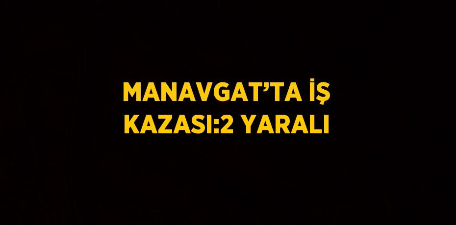 MANAVGAT’TA İŞ KAZASI:2 YARALI