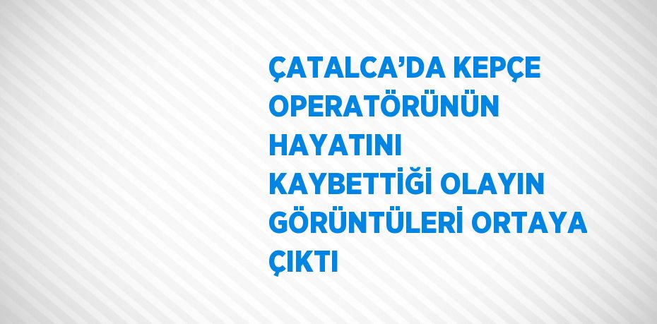 ÇATALCA’DA KEPÇE OPERATÖRÜNÜN HAYATINI KAYBETTİĞİ OLAYIN GÖRÜNTÜLERİ ORTAYA ÇIKTI