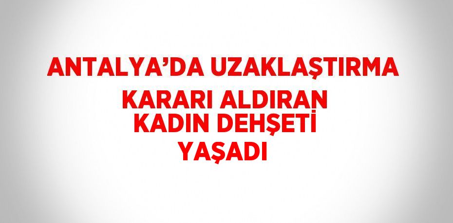 ANTALYA’DA UZAKLAŞTIRMA KARARI ALDIRAN KADIN DEHŞETİ YAŞADI