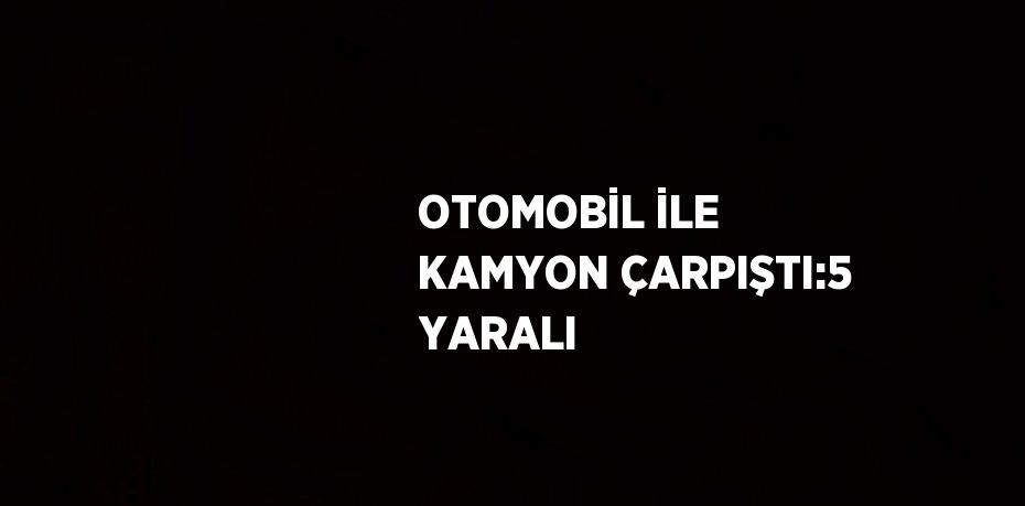 OTOMOBİL İLE KAMYON ÇARPIŞTI:5 YARALI