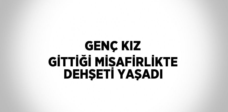 GENÇ KIZ GİTTİĞİ MİSAFİRLİKTE DEHŞETİ YAŞADI